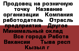 Продовец на розничную точку › Название организации ­ Компания-работодатель › Отрасль предприятия ­ Другое › Минимальный оклад ­ 8 000 - Все города Работа » Вакансии   . Тыва респ.,Кызыл г.